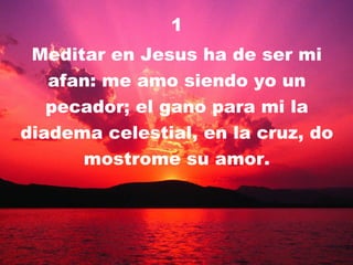 1 Meditar en Jesus ha de ser mi afan: me amo siendo yo un pecador; el gano para mi la diadema celestial, en la cruz, do mostrome su amor. 