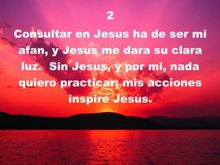2 Consultar en Jesus ha de ser mi afan, y Jesus me dara su clara luz.  Sin Jesus, y por mi, nada quiero practicar; mis acciones inspire Jesus. 