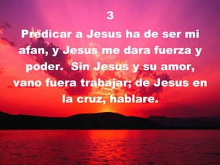 3 Predicar a Jesus ha de ser mi afan, y Jesus me dara fuerza y poder.  Sin Jesus y su amor, vano fuera trabajar; de Jesus en la cruz, hablare. 