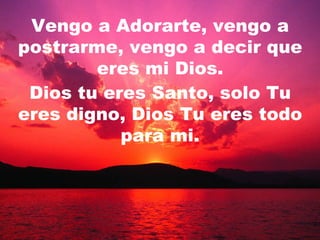 Vengo a Adorarte, vengo a postrarme, vengo a decir que eres mi Dios. Dios tu eres Santo, solo Tu eres digno, Dios Tu eres todo para mi. 