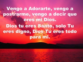 Vengo a Adorarte, vengo a postrarme, vengo a decir que eres mi Dios. Dios tu eres Santo, solo Tu eres digno, Dios Tu eres todo para mi. 