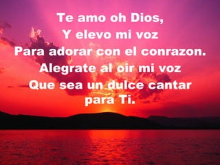 Te amo oh Dios, Y elevo mi voz Para adorar con el conrazon. Alegrate al oir mi voz Que sea un dulce cantar para Ti. 
