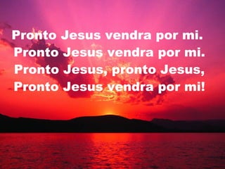 Pronto Jesus vendra por mi.  Pronto Jesus vendra por mi. Pronto Jesus, pronto Jesus, Pronto Jesus vendra por mi! 
