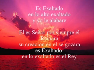 Es Exaltado  en lo alto exaltado  y yo le alabare El es Señor por siempre el Reinara su creacion en el se gozara es Exaltado  en lo exaltado es el Rey 