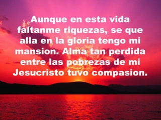 Aunque en esta vida faltanme riquezas, se que alla en la gloria tengo mi mansion. Alma tan perdida entre las pobrezas de mi Jesucristo tuvo compasion. 