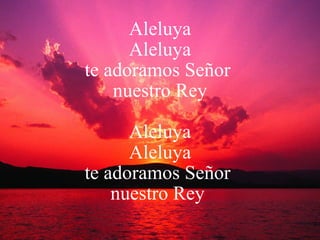 Aleluya Aleluya te adoramos Señor  nuestro Rey Aleluya Aleluya te adoramos Señor  nuestro Rey  