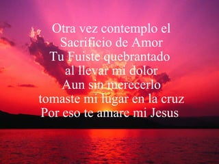 Otra vez contemplo el Sacrificio de Amor Tu Fuiste quebrantado  al llevar mi dolor Aun sin merecerlo tomaste mi lugar en la cruz Por eso te amare mi Jesus  