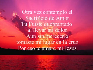 Otra vez contemplo el Sacrificio de Amor Tu Fuiste quebrantado  al llevar mi dolor Aun sin merecerlo tomaste mi lugar en la cruz Por eso te amare mi Jesus 