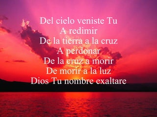 Del cielo veniste Tu A redimir De la tierra a la cruz A perdonar De la cruz a morir De morir a la luz Dios Tu nombre exaltare 