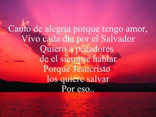 Canto de alegria porque tengo amor, Vivo cada dia por el Salvador Quiero a pecadores  de el siempre hablar Porque Jesucristo  los quiere salvar Por eso.. 