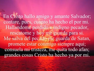 En Cristo hallo amigo y amante Salvador; contare, pues, cuanto ha hecho el por mi.  Hallandome perdido e indigno pecador, rescatome y hoy me guarda para si. Me salva del pecado me guarda de Satan, promete estar conmigo siempre aqui; consuela mi tristeza, me quita todo afan; grandes cosas Cristo ha hecho ya por mi. 