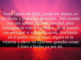 Jesus jamas me falta, jamas me dejara, es mi fuerte y poderoso protector.  Del mundo hoy me aparto, de toda vanidad, para consagrar la vida a mi Señor.  Si el mundo me persigue si sufro tentacion, confiando en el podre vencer aqui; segura es la victoria y elevo mi cancion: grandes cosas Cristo a hecho ya por mi. 