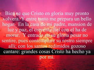 Bien se que Cristo en gloria muy pronto volvera. Y entre tanto me prepara un bello hogar.  En la casa de mi padre, mansion de luz y paz, el creyente fiel con el ha de morar.  Y entrado en su gloria pesar no sentire, pues contemplare su rostro siempre alli; con los santos redimidos gozoso cantare: grandes cosas Cristo ha hecho ya por mi. 