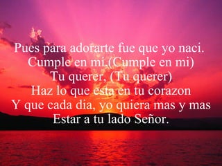 Pues para adorarte fue que yo naci.  Cumple en mi,(Cumple en mi) Tu querer, (Tu querer) Haz lo que esta en tu corazon Y que cada dia, yo quiera mas y mas Estar a tu lado Señor. 