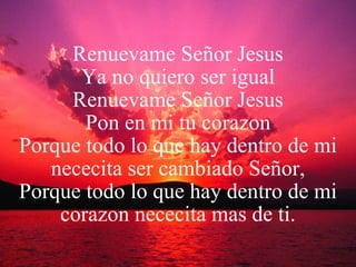 Renuevame Señor Jesus Ya no quiero ser igual Renuevame Señor Jesus Pon en mi tu corazon Porque todo lo que hay dentro de mi nececita ser cambiado Señor, Porque todo lo que hay dentro de mi corazon nececita mas de ti. 