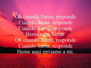 Oh cuando llama, responde Cuando llama, responde Cuando llama, responde Heme aqui Señor   Oh cuando llama, responde Cuando llama, responde Heme aqui enviame a mi. 
