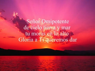 Señor Omipotente de cielo tierra y mar  tu moras en lo alto  Gloria a Ti queremos dar 