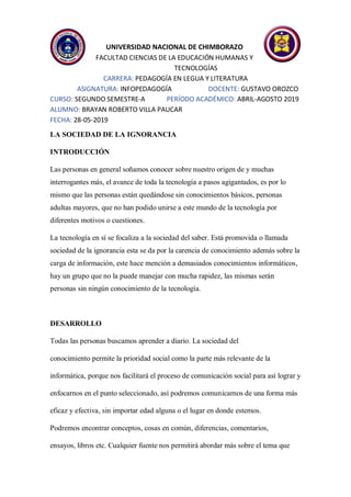 UNIVERSIDAD NACIONAL DE CHIMBORAZO
FACULTAD CIENCIAS DE LA EDUCACIÓN HUMANAS Y
TECNOLOGÍAS
CARRERA: PEDAGOGÍA EN LEGUA Y LITERATURA
ASIGNATURA: INFOPEDAGOGÍA DOCENTE: GUSTAVO OROZCO
CURSO: SEGUNDO SEMESTRE-A PERÍODO ACADÉMICO: ABRIL-AGOSTO 2019
ALUMNO: BRAYAN ROBERTO VILLA PAUCAR
FECHA: 28-05-2019
LA SOCIEDAD DE LA IGNORANCIA
INTRODUCCIÓN
Las personas en general soñamos conocer sobre nuestro origen de y muchas
interrogantes más, el avance de toda la tecnología a pasos agigantados, es por lo
mismo que las personas están quedándose sin conocimientos básicos, personas
adultas mayores, que no han podido unirse a este mundo de la tecnología por
diferentes motivos o cuestiones.
La tecnología en sí se focaliza a la sociedad del saber. Está promovida o llamada
sociedad de la ignorancia esta se da por la carencia de conocimiento además sobre la
carga de información, este hace mención a demasiados conocimientos informáticos,
hay un grupo que no la puede manejar con mucha rapidez, las mismas serán
personas sin ningún conocimiento de la tecnología.
DESARROLLO
Todas las personas buscamos aprender a diario. La sociedad del
conocimiento permite la prioridad social como la parte más relevante de la
informática, porque nos facilitará el proceso de comunicación social para así lograr y
enfocarnos en el punto seleccionado, así podremos comunicarnos de una forma más
eficaz y efectiva, sin importar edad alguna o el lugar en donde estemos.
Podremos encontrar conceptos, cosas en común, diferencias, comentarios,
ensayos, libros etc. Cualquier fuente nos permitirá abordar más sobre el tema que
 