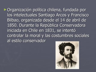 Organización política chilena, fundada por los intelectuales Santiago Arcos y Francisco Bilbao, organizada desde el 14 de abril de 1850. Durante la República Conservadora iniciada en Chile en 1831, se intentó controlar la moral y las costumbres sociales al estilo conservador 
