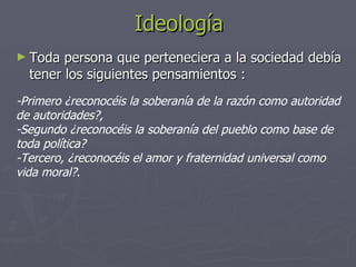 Ideología Toda persona que perteneciera a la sociedad debía tener los siguientes pensamientos : -Primero ¿reconocéis la soberanía de la razón como autoridad de autoridades?,  -Segundo ¿reconocéis la soberanía del pueblo como base de  toda política?  -Tercero, ¿reconocéis el amor y fraternidad universal como vida moral? .  