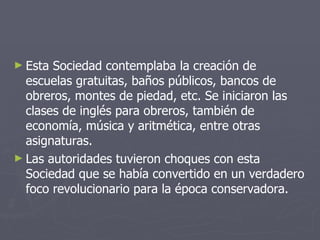 Esta Sociedad contemplaba la creación de escuelas gratuitas, baños públicos, bancos de obreros, montes de piedad, etc. Se iniciaron las clases de inglés para obreros, también de economía, música y aritmética, entre otras asignaturas. Las autoridades tuvieron choques con esta Sociedad que se había convertido en un verdadero foco revolucionario para la época conservadora. 