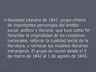Sociedad Literaria de 1842, grupo chileno de importantes personajes del ámbito social, político y literario, que tuvo como fin fomentar la originalidad de los creadores nacionales, reforzar la cualidad social de la literatura, y rechazar los modelos literarios extranjeros. El grupo se reunió desde el 5 de marzo de 1842 al 1 de agosto de 1843.  