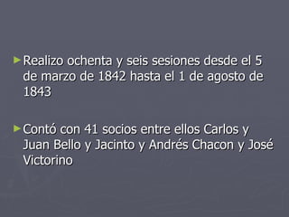 Realizo ochenta y seis sesiones desde el 5 de marzo de 1842 hasta el 1 de agosto de 1843 Contó con 41 socios entre ellos Carlos y Juan Bello y Jacinto y Andrés Chacon y José Victorino 