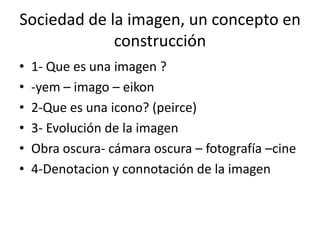Sociedad de la imagen, un concepto en
construcción
•
•
•
•
•
•

1- Que es una imagen ?
-yem – imago – eikon
2-Que es una icono? (peirce)
3- Evolución de la imagen
Obra oscura- cámara oscura – fotografía –cine
4-Denotacion y connotación de la imagen

 