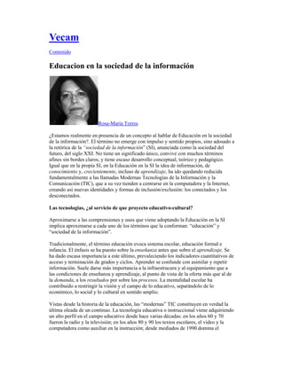 Vecam
Contenido

Educacion en la sociedad de la información




                       Rosa-María Torres

¿Estamos realmente en presencia de un concepto al hablar de Educación en la sociedad
de la información?. El término no emerge con impulso y sentido propios, sino adosado a
la retórica de la “sociedad de la información” (SI), anunciada como la sociedad del
futuro, del siglo XXI. No tiene un significado único, convive con muchos términos
afines sin bordes claros, y tiene escaso desarrollo conceptual, teórico y pedagógico.
Igual que en la propia SI, en la Educación en la SI la idea de información, de
conocimiento y, crecientemente, incluso de aprendizaje, ha ido quedando reducida
fundamentalmente a las llamadas Modernas Tecnologías de la Información y la
Comunicación (TIC), que a su vez tienden a centrarse en la computadora y la Internet,
creando así nuevas identidades y formas de inclusión/exclusión: los conectados y los
desconectados.

Las tecnologias, ¿al servicio de que proyecto educativo-cultural?

Aproximarse a las comprensiones y usos que viene adoptando la Educación en la SI
implica aproximarse a cada uno de los términos que la conforman: “educación” y
“sociedad de la información”.

Tradicionalmente, el término educación evoca sistema escolar, educación formal e
infancia. El énfasis se ha puesto sobre la enseñanza antes que sobre el aprendizaje. Se
ha dado escasa importancia a este último, prevaleciendo los indicadores cuantitativos de
acceso y terminación de grados y ciclos. Aprender se confunde con asimilar y repetir
información. Suele darse más importancia a la infraestrucura y al equipamiento que a
las condiciones de enseñanza y aprendizaje, al punto de vista de la oferta más que al de
la demanda, a los resultados por sobre los procesos. La mentalidad escolar ha
contribuido a restringir la visión y el campo de lo educativo, separándolo de lo
económico, lo social y lo cultural en sentido amplio.

Vistas desde la historia de la educación, las “modernas” TIC constituyen en verdad la
última oleada de un continuo. La tecnología educativa o instruccional viene adquiriendo
un alto perfil en el campo educativo desde hace varias décadas: en los años 60 y 70
fueron la radio y la televisión; en los años 80 y 90 los textos escolares, el video y la
computadora como auxiliar en la instrucción; desde mediados de 1990 domina el
 