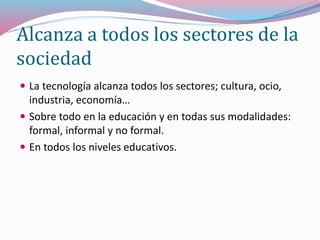 Alcanza a todos los sectores de la
sociedad
 La tecnología alcanza todos los sectores; cultura, ocio,
industria, economía…
 Sobre todo en la educación y en todas sus modalidades:
formal, informal y no formal.
 En todos los niveles educativos.
 