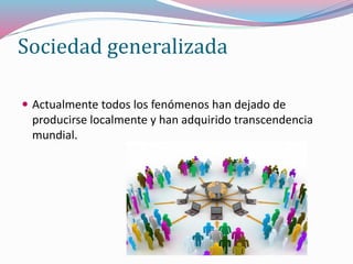 Sociedad generalizada
 Actualmente todos los fenómenos han dejado de
producirse localmente y han adquirido transcendencia
mundial.
 