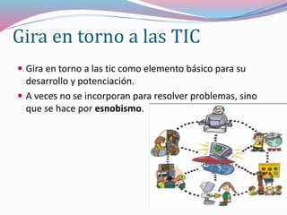 Gira en torno a las TIC
 Gira en torno a las tic como elemento básico para su
desarrollo y potenciación.
 A veces no se incorporan para resolver problemas, sino
que se hace por esnobismo.
 