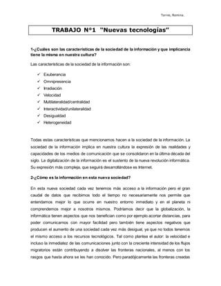 Torres, Romina.
TRABAJO N°1 “Nuevas tecnologías”
1-¿Cuáles son las características de la sociedad de la información y que implicancia
tiene la misma en nuestra cultura?
Las características de la sociedad de la información son:
 Exuberancia
 Omnipresencia
 Irradiación
 Velocidad
 Multilateralidad/centralidad
 Interactividad/unilateralidad
 Desigualdad
 Heterogeneidad
Todas estas características que mencionamos hacen a la sociedad de la información. La
sociedad de la información implica en nuestra cultura la expresión de las realidades y
capacidades de los medios de comunicación que se consolidaron en la última década del
siglo. La digitalización de la información es el sustento de la nueva revolución informática.
Su expresión más compleja, que seguirá desarrollándose es Internet.
2-¿Cómo es la información en esta nueva sociedad?
En esta nueva sociedad cada vez tenemos más acceso a la información pero el gran
caudal de datos que recibimos todo el tiempo no necesariamente nos permite que
entendamos mejor lo que ocurre en nuestro entorno inmediato y en el planeta ni
comprendemos mejor a nosotros mismos. Podríamos decir que la globalización, la
informática tienen aspectos que nos benefician como por ejemplo acortar distancias, para
poder comunicarnos con mayor facilidad pero también tiene aspectos negativos que
producen el aumento de una sociedad cada vez más desigual, ya que no todos tenemos
el mismo acceso a los recursos tecnológicos. Tal como plantea el autor: la velocidad e
incluso la inmediatez de las comunicaciones junto con la creciente intensidad de los flujos
migratorios están contribuyendo a disolver las fronteras nacionales, al menos con los
rasgos que hasta ahora se les han conocido. Pero paradójicamente las fronteras creadas
 