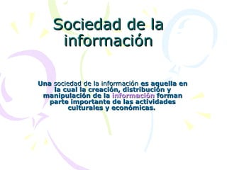 Sociedad de la información Una  sociedad de la información  es aquella en la cual la creación, distribución y manipulación de la  información  forman parte importante de las actividades culturales y económicas.  