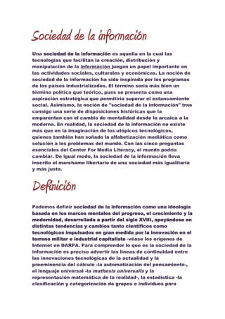 Sociedad de la información<br />Una sociedad de la información es aquella en la cual las tecnologías que facilitan la creación, distribución y manipulación de la información juegan un papel importante en las actividades sociales, culturales y económicas. La noción de sociedad de la información ha sido inspirada por los programas de los países industrializados. El término sería más bien un término político que teórico, pues se presenta como una aspiración estratégica que permitiría superar el estancamiento social. Asimismo, la noción de quot;
sociedad de la informaciónquot;
 trae consigo una serie de disposiciones históricas que la emparentan con el cambio de mentalidad desde la arcaica a la moderna. En realidad, la sociedad de la información no existe más que en la imaginación de los utópicos tecnológicos, quienes también han soñado la alfabetización mediática como solución a los problemas del mundo. Con las cinco preguntas esenciales del Center For Media Literacy, el mundo podría cambiar. De igual modo, la sociedad de la información lleva inscrito el marchamo libertario de una sociedad más igualitaria y más justa.<br />Definición<br />Podemos definir sociedad de la información como una ideología basada en los marcos mentales del progreso, el crecimiento y la modernidad, desarrollada a partir del siglo XVIII, apoyándose en distintas tendencias y cambios tanto científicos como tecnológicos impulsados en gran medida por la innovación en el terreno militar e industrial capitalista -véase los orígenes de Internet en DARPA. Para comprender lo que es la sociedad de la información es preciso advertir las líneas de continuidad entre las innovaciones tecnológicas de la actualidad y la preeminencia del cálculo -la automatización del pensamiento-, el lenguaje universal -la mathesis universalis y la representación matemática de la realidad-, la estadística -la clasificación y categorización de grupos e individuos para prevenir desviaciones a la norma-, la gestión científica de la sociedad, la cartografía científica de los territorios y el postindustrialismo -que sitúa al conocimiento y la información como fuentes de riqueza. Se trata de un modelo social fundado en la introducción de nuevas tecnologías en todos los aspectos de la sociedad, desde la organización de la economía hoy globalizada hasta la mediación en las relaciones sociales, dando lugar a una sociedad planificada y regida por estándares de normalidad tal y como leemos en Un mundo vigilado, de Armand Mattelart.<br />Ventajas <br />Permanencia en contacto con amigos, parientes y colegas alrededor del mundo, a una fracción del coste de una llamada telefónica o correo aéreo.<br />Discusión sobre cualquier tema, desde la arqueología a la zoología, con la gente en varios idiomas diferentes.<br />Exploración en millares de bibliotecas y bases de datos de información globalmente.<br />La Red realmente tiene una tradición rica de ayudar a recién llegados. Hasta muy recientemente, había pocas guías escritas para la gente ordinaria, y la Red creció en su mayor parte mediante una tradición oral donde los expertos ayudaban a los recién iniciados<br />DESVENTAJAS:<br />Tiene virus que pueden dañar tu computadora e ingresar a tus datos. <br /> Descarga de programas inapropiados y páginas no aptas para menores que son ilegales y contienen porno.<br />Los hackers que siempre encuentran alguna forma para ingresar a los datos, aunque algunos digan que es imposible, siempre pasa. <br /> Muchas veces la conexión está lenta o no disponible. <br /> Entre otras cosas que nos acordamos en este momento. <br />Es preferible no tener internet porque si tienes las ventajas las podes hacer desde otro lugar, por ejemplo un cyber, pero si tienes internet y te pasa una desventaja te molesta y muchas veces no hay forma de solucionarlo.<br />