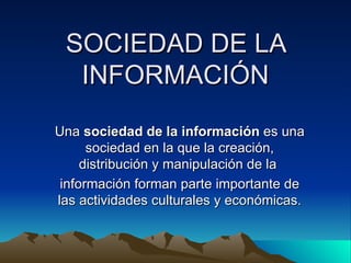 SOCIEDAD DE LA
  INFORMACIÓN
Una sociedad de la información es una
      sociedad en la que la creación,
     distribución y manipulación de la
 información forman parte importante de
las actividades culturales y económicas.
 