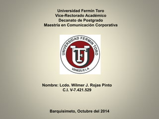 Universidad Fermín Toro 
Vice-Rectorado Académico 
Decanato de Postgrado 
Maestría en Comunicación Corporativa 
Nombre: Lcdo. Wilmer J. Rojas Pinto 
C.I. V-7.421.529 
Barquisimeto, Octubre del 2014 
 