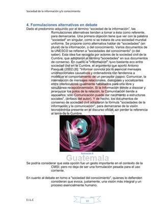Sociedad de la información y/o conocimiento
E.I.L.C 10
4. Formulaciones alternativas en debate
Dado el predominio adquirido por el término “sociedad de la información”, las
fformulaciones alternativas tienden a tomar a ésta como referente,
para demarcarse. Una primera objeción tiene que ver con la palabra
"sociedad" en singular, como si se tratara de una sociedad mundial
uniforme. Se propone como alternativa hablar de "sociedades" (en
plural) de la información, o del conocimiento. Varios documentos de
la UNESCO se refieren a "sociedades del conocimiento" (o del
saber). Esta idea fue recogida por actores de la sociedad civil de la
Cumbre, que adoptaron el término "sociedades" en sus documentos
de consenso. En cuanto a "información", tuvo bastante eco entre
sociedad civil en la Cumbre, el argumento que aportó Antonio
Pasquali (2002) [6]: "Informar connota por lo esencial mensajes
unidireccionales causativos y ordenadores con tendencia a
modificar el comportamiento de un perceptor pasivo; Comunicar, la
interrelación de mensajes relacionales, dialogales y socializantes
entre interlocutores igualmente habilitados para una libre y
simultánea recepción/emisión. Si la Información tiende a disociar y
jerarquizar los polos de la relación, la Comunicación tiende a
asociarlos; sólo Comunicación puede dar nacimiento a estructuras
sociales", (énfasis del autor). Y de hecho, los documentos de
consenso de sociedad civil adoptaron la fórmula "sociedades de la
información y la comunicación", para demarcarse de la visión
tecnocéntrica presente en el discurso oficial, sin perder la referencia
al tema de la Cumbre.
Ilustración 8
Se podría considerar que esta opción fue un gesto importante en el contexto de la
CMSI; pero no deja de ser una formulación pesada para el uso
corriente.
En cuanto al debate en torno a "sociedad del conocimiento", quienes lo defienden
consideran que evoca, justamente, una visión más integral y un
proceso esencialmente humano.
 