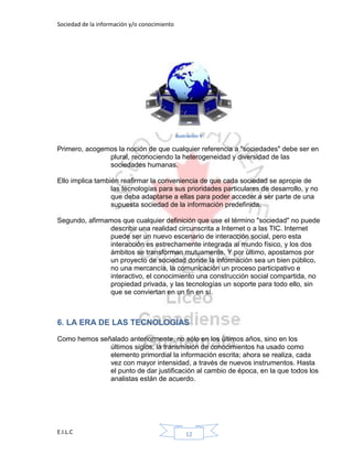 Sociedad de la información y/o conocimiento
E.I.L.C 12
Ilustración 9
Primero, acogemos la noción de que cualquier referencia a "sociedades" debe ser en
plural, reconociendo la heterogeneidad y diversidad de las
sociedades humanas.
Ello implica también reafirmar la conveniencia de que cada sociedad se apropie de
las tecnologías para sus prioridades particulares de desarrollo, y no
que deba adaptarse a ellas para poder acceder a ser parte de una
supuesta sociedad de la información predefinida.
Segundo, afirmamos que cualquier definición que use el término "sociedad" no puede
describir una realidad circunscrita a Internet o a las TIC. Internet
puede ser un nuevo escenario de interacción social, pero esta
interacción es estrechamente integrada al mundo físico, y los dos
ámbitos se transforman mutuamente. Y por último, apostamos por
un proyecto de sociedad donde la información sea un bien público,
no una mercancía, la comunicación un proceso participativo e
interactivo, el conocimiento una construcción social compartida, no
propiedad privada, y las tecnologías un soporte para todo ello, sin
que se conviertan en un fin en sí.
6. LA ERA DE LAS TECNOLOGÍAS
Como hemos señalado anteriormente, no sólo en los últimos años, sino en los
últimos siglos, la transmisión de conocimientos ha usado como
elemento primordial la información escrita; ahora se realiza, cada
vez con mayor intensidad, a través de nuevos instrumentos. Hasta
el punto de dar justificación al cambio de época, en la que todos los
analistas están de acuerdo.
 