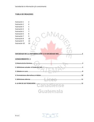Sociedad de la información y/o conocimiento
E.I.L.C 14
TABLA DE IMAGENES
Ilustración 1 2
Ilustración 2 4
Ilustración 3 5
Ilustración 4 6
Ilustración 5 7
Ilustración 6 8
Ilustración 7 9
Ilustración 8 10
Ilustración 9 12
Ilustración 10 13
SOCIEDAD DE LA INFORMACIÓN Y/O SOCIEDAD DEL .....................................................1
CONOCIMIENTO 2
1) Historia de los términos........................................................................................................................... 3
2. Definiciones actuales: el Estado del Arte ................................................................................................. 5
3. Debates en curso..................................................................................................................................... 8
4. Formulaciones alternativas en debate................................................................................................... 10
5. Definiciones alternas ............................................................................................................................. 11
6. LA ERA DE LAS TECNOLOGÍAS ................................................................................................................ 12
 