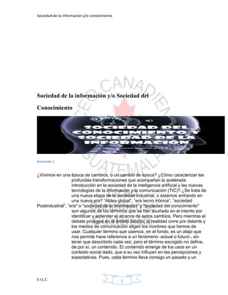 Sociedad de la información y/o conocimiento
E.I.L.C 2
Sociedad de la información y/o Sociedad del
Conocimiento
Ilustración 1
¿Vivimos en una época de cambios, o un cambio de época? ¿Cómo caracterizar las
profundas transformaciones que acompañan la acelerada
introducción en la sociedad de la inteligencia artificial y las nuevas
tecnologías de la información y la comunicación (TIC)? ¿Se trata de
una nueva etapa de la sociedad industrial, o estamos entrando en
una nueva era? “Aldea global”, “era tecno trónica”, “sociedad
Postindustrial”, “era" o "sociedad de la información” y "sociedad del conocimiento"
son algunos de los términos que se han acuñado en el intento por
identificar y entender el alcance de estos cambios. Pero mientras el
debate prosigue en el ámbito teórico, la realidad corre por delante y
los medios de comunicación eligen los nombres que hemos de
usar. Cualquier término que usemos, en el fondo, es un atajo que
nos permite hace referencia a un fenómeno -actual o futuro-, sin
tener que describirlo cada vez; pero el término escogido no define,
de por sí, un contenido. El contenido emerge de los usos en un
contexto social dado, que a su vez influyen en las percepciones y
expectativas. Pues, cada término lleva consigo un pasado y un
 