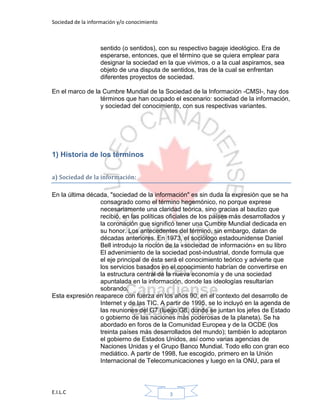 Sociedad de la información y/o conocimiento
E.I.L.C 3
sentido (o sentidos), con su respectivo bagaje ideológico. Era de
esperarse, entonces, que el término que se quiera emplear para
designar la sociedad en la que vivimos, o a la cual aspiramos, sea
objeto de una disputa de sentidos, tras de la cual se enfrentan
diferentes proyectos de sociedad.
En el marco de la Cumbre Mundial de la Sociedad de la Información -CMSI-, hay dos
términos que han ocupado el escenario: sociedad de la información,
y sociedad del conocimiento, con sus respectivas variantes.
1) Historia de los términos
a) Sociedad de la información:
En la última década, "sociedad de la información" es sin duda la expresión que se ha
consagrado como el término hegemónico, no porque exprese
necesariamente una claridad teórica, sino gracias al bautizo que
recibió, en las políticas oficiales de los países más desarrollados y
la coronación que significó tener una Cumbre Mundial dedicada en
su honor. Los antecedentes del término, sin embargo, datan de
décadas anteriores. En 1973, el sociólogo estadounidense Daniel
Bell introdujo la noción de la «sociedad de información» en su libro
El advenimiento de la sociedad post-industrial, donde formula que
el eje principal de ésta será el conocimiento teórico y advierte que
los servicios basados en el conocimiento habrían de convertirse en
la estructura central de la nueva economía y de una sociedad
apuntalada en la información, donde las ideologías resultarían
sobrando.
Esta expresión reaparece con fuerza en los años 90, en el contexto del desarrollo de
Internet y de las TIC. A partir de 1995, se lo incluyó en la agenda de
las reuniones del G7 (luego G8, donde se juntan los jefes de Estado
o gobierno de las naciones más poderosas de la planeta). Se ha
abordado en foros de la Comunidad Europea y de la OCDE (los
treinta países más desarrollados del mundo); también lo adoptaron
el gobierno de Estados Unidos, así como varias agencias de
Naciones Unidas y el Grupo Banco Mundial. Todo ello con gran eco
mediático. A partir de 1998, fue escogido, primero en la Unión
Internacional de Telecomunicaciones y luego en la ONU, para el
 