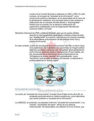 Sociedad de la información y/o conocimiento
E.I.L.C 4
nombre de la Cumbre Mundial a realizarse en 2003 y 2005. En este
contexto, el concepto de "sociedad de la información", como
construcción política e ideológica, se ha desarrollado de la mano de
la globalización neoliberal, cuya principal meta ha sido acelerar la
instauración de un mercado mundial abierto y "autorregulado".
Política que ha contado con la estrecha colaboración de
organismos multilaterales como la Organización Mundial del
Comercio (OMC), el Fondo
Monetario Internacional (FMI) y el Banco Mundial, para que los países débiles
abandonen las regulaciones nacionales o medidas proteccionistas
que "desalentarían" la inversión; todo ello con el conocido resultado
de la escandalosa profundización de las brechas entre ricos y
pobres en el mundo.
En este contexto, si bien las tecnologías de la comunicación han sido un factor clave
en la aceleración de la globalización económica, su imagen pública
está más asociada a aspectos más "amigables" de la globalización,
como Internet, telefonía celular e internacional, TV por satélite, etc.
Así, la sociedad de la información ha asumido la función de
"embajadora de buena voluntad" de la globalización, cuyos
"beneficios" podrían estar al alcance de todos/as, si solamente si
pudiera estrechar la "brecha digital".
Ilustración 2
b) Sociedad del conocimiento
La noción de "sociedad del conocimiento" emergió hacia finales de los años 90; es
empleada particularmente en medios académicos, como alternativa
que ciertos prefieren a "sociedad de la información".
La UNESCO, en particular, ha adoptado el término "sociedad del conocimiento", o su
variante, "sociedades del saber", dentro de sus políticas
institucionales. Ha desarrollado una reflexión en torno al tema, que
 