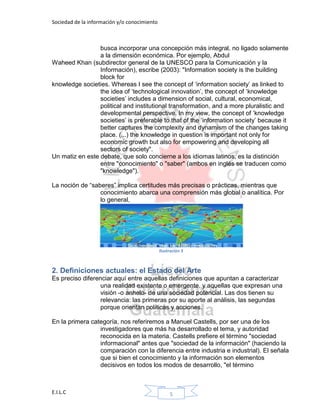 Sociedad de la información y/o conocimiento
E.I.L.C 5
busca incorporar una concepción más integral, no ligado solamente
a la dimensión económica. Por ejemplo, Abdul
Waheed Khan (subdirector general de la UNESCO para la Comunicación y la
Información), escribe (2003): "Information society is the building
block for
knowledge societies. Whereas I see the concept of „information society‟ as linked to
the idea of „technological innovation‟, the concept of „knowledge
societies‟ includes a dimension of social, cultural, economical,
political and institutional transformation, and a more pluralistic and
developmental perspective. In my view, the concept of „knowledge
societies‟ is preferable to that of the „information society‟ because it
better captures the complexity and dynamism of the changes taking
place. (...) the knowledge in question is important not only for
economic growth but also for empowering and developing all
sectors of society".
Un matiz en este debate, que solo concierne a los idiomas latinos, es la distinción
entre "conocimiento" o "saber" (ambos en inglés se traducen como
"knowledge").
La noción de “saberes” implica certitudes más precisas o prácticas, mientras que
conocimiento abarca una comprensión más global o analítica. Por
lo general,
Ilustración 3
2. Definiciones actuales: el Estado del Arte
Es preciso diferenciar aquí entre aquellas definiciones que apuntan a caracterizar
una realidad existente o emergente, y aquellas que expresan una
visión -o anhelo- de una sociedad potencial. Las dos tienen su
relevancia: las primeras por su aporte al análisis, las segundas
porque orientan políticas y acciones.
En la primera categoría, nos referiremos a Manuel Castells, por ser una de los
investigadores que más ha desarrollado el tema, y autoridad
reconocida en la materia. Castells prefiere el término "sociedad
informacional" antes que "sociedad de la información" (haciendo la
comparación con la diferencia entre industria e industrial). El señala
que si bien el conocimiento y la información son elementos
decisivos en todos los modos de desarrollo, "el término
 