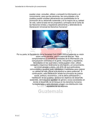 Sociedad de la información y/o conocimiento
E.I.L.C 7
puedan crear, consultar, utilizar y compartir la información y el
conocimiento, para que las personas, las comunidades y los
pueblos puedan emplear plenamente sus posibilidades en la
promoción de su desarrollo sostenible y en la mejora de su calidad
de vida, sobre la base de los propósitos y principios de la Carta de
las Naciones Unidas y respetando plenamente y defendiendo la
Declaración Universal de Derechos Humanos".
Ilustración 5
Por su parte, la Declaración de la Sociedad Civil (CMSI 2003-c) extiende su visión
sobre varios párrafos, pero lo esencial dice así: "Nos
comprometemos a constituir sociedades de la información y la
comunicación centradas en la gente, incluyentes y equitativas.
Sociedades en las que todas y todos puedan crear, utilizar,
compartir y diseminar libremente la información y el conocimiento,
así como acceder a éstos, con el fin de que particulares,
comunidades y pueblos sean habilitados y habilitadas para mejorar
su calidad de vida y llevar a la práctica su pleno potencial". A
continuación, esta Declaración añade los principios de justicia
social, política y económica, y de la plena participación y
habilitación de los pueblos; destaca los objetivos de desarrollo
sostenible, democracia e igualdad de género; evoca sociedades en
donde el desarrollo se enmarque en los derechos humanos
fundamentales y esté orientado a lograr una distribución más
equitativa de los recursos.
 