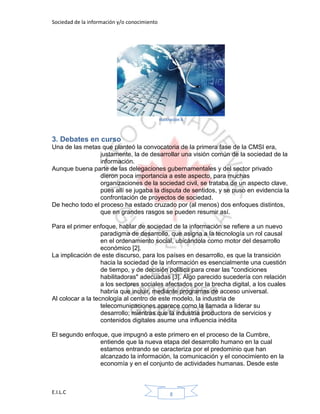 Sociedad de la información y/o conocimiento
E.I.L.C 8
Ilustración 6
3. Debates en curso
Una de las metas que planteó la convocatoria de la primera fase de la CMSI era,
justamente, la de desarrollar una visión común de la sociedad de la
información.
Aunque buena parte de las delegaciones gubernamentales y del sector privado
dieron poca importancia a este aspecto, para muchas
organizaciones de la sociedad civil, se trataba de un aspecto clave,
pues allí se jugaba la disputa de sentidos, y se puso en evidencia la
confrontación de proyectos de sociedad.
De hecho todo el proceso ha estado cruzado por (al menos) dos enfoques distintos,
que en grandes rasgos se pueden resumir así.
Para el primer enfoque, hablar de sociedad de la información se refiere a un nuevo
paradigma de desarrollo, que asigna a la tecnología un rol causal
en el ordenamiento social, ubicándola como motor del desarrollo
económico [2].
La implicación de este discurso, para los países en desarrollo, es que la transición
hacia la sociedad de la información es esencialmente una cuestión
de tiempo, y de decisión política para crear las "condiciones
habilitadoras" adecuadas [3]. Algo parecido sucedería con relación
a los sectores sociales afectados por la brecha digital, a los cuales
habría que incluir, mediante programas de acceso universal.
Al colocar a la tecnología al centro de este modelo, la industria de
telecomunicaciones aparece como la llamada a liderar su
desarrollo; mientras que la industria productora de servicios y
contenidos digitales asume una influencia inédita
El segundo enfoque, que impugnó a este primero en el proceso de la Cumbre,
entiende que la nueva etapa del desarrollo humano en la cual
estamos entrando se caracteriza por el predominio que han
alcanzado la información, la comunicación y el conocimiento en la
economía y en el conjunto de actividades humanas. Desde este
 