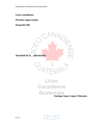 Sociedad de la información y/o conocimiento
E.I.L.C 1
Liceo canadiense
Practica supervisada
Estuardo Sill
Sociedad de la nformación
Enrique Isaac López Cifuentes
 