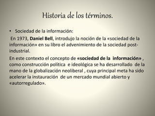 Historia de los términos.
• Sociedad de la información:
En 1973, Daniel Bell, introdujo la noción de la «sociedad de la
información» en su libro el advenimiento de la sociedad post-
industrial.
En este contexto el concepto de «sociedad de la información» ,
como construcción política e ideológica se ha desarrollado de la
mano de la globalización neoliberal , cuya principal meta ha sido
acelerar la instauración de un mercado mundial abierto y
«autorregulado».
 