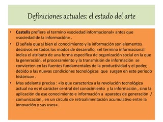 Definiciones actuales: el estado del arte
• Castells prefiere el termino «sociedad informacional» antes que
«sociedad de la información» .
• El señala que si bien el conocimiento y la información son elementos
decisivos en todos los modos de desarrollo, «el termino informacional
indica el atributo de una forma especifica de organización social en la que
la generación, el procesamiento y la transmisión de información se
convierten en las fuentes fundamentales de la productividad y el poder,
debido a las nuevas condiciones tecnológicas que surgen en este periodo
histórico» .
• Mas adelante precisa : «lo que caracteriza a la revolución tecnológica
actual no es el carácter central del conocimiento y la información , sino la
aplicación de ese conocimiento e información a aparatos de generación /
comunicación , en un circulo de retroalimentación acumulativo entre la
innovación y sus usos».
 
