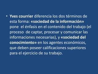 • Yves courrier diferencia los dos términos de
esta forma: «sociedad de la información»
pone el énfasis en el contenido del trabajo (el
proceso de captar, procesar y comunicar las
informaciones necesarias), y «sociedad del
conocimiento» en los agentes económicos,
que deben poseer calificaciones superiores
para el ejercicio de su trabajo.
 